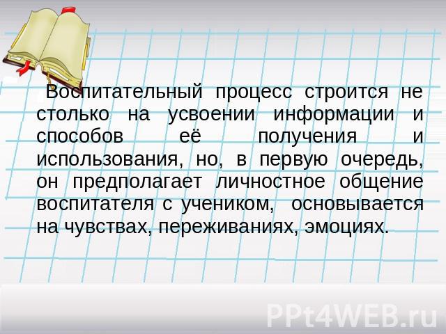 Воспитательный процесс строится не столько на усвоении информации и способов её получения и использования, но, в первую очередь, он предполагает личностное общение воспитателя с учеником, основывается на чувствах, переживаниях, эмоциях.