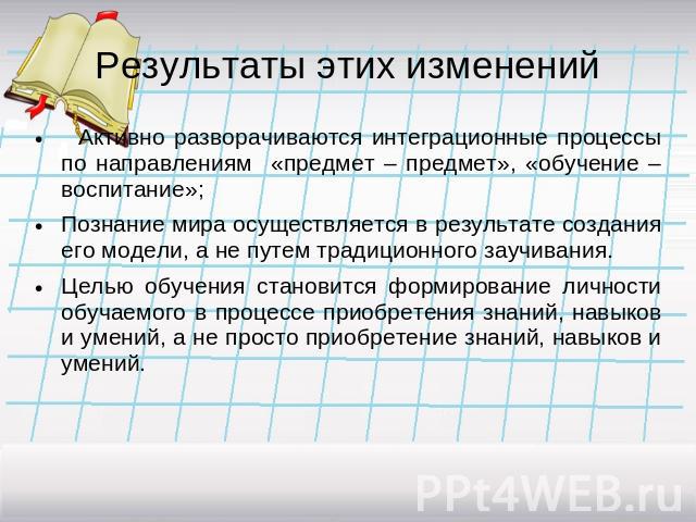 Результаты этих изменений Активно разворачиваются интеграционные процессы по направлениям «предмет – предмет», «обучение – воспитание»;Познание мира осуществляется в результате создания его модели, а не путем традиционного заучивания.Целью обучения …