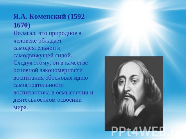 Я.А. Коменский (1592-1670) Полагал, что природное в человеке обладает самодеятельной и самодвижущей силой. Следуя этому, он в качестве основной закономерности воспитания обосновал идею самостоятельности воспитанника в осмыслении и деятельностном осв…