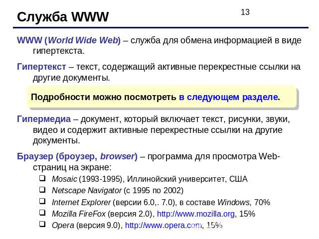 Служба WWW WWW (World Wide Web) – служба для обмена информацией в виде гипертекста.Гипертекст – текст, содержащий активные перекрестные ссылки на другие документы.Гипермедиа – документ, который включает текст, рисунки, звуки, видео и содержит активн…