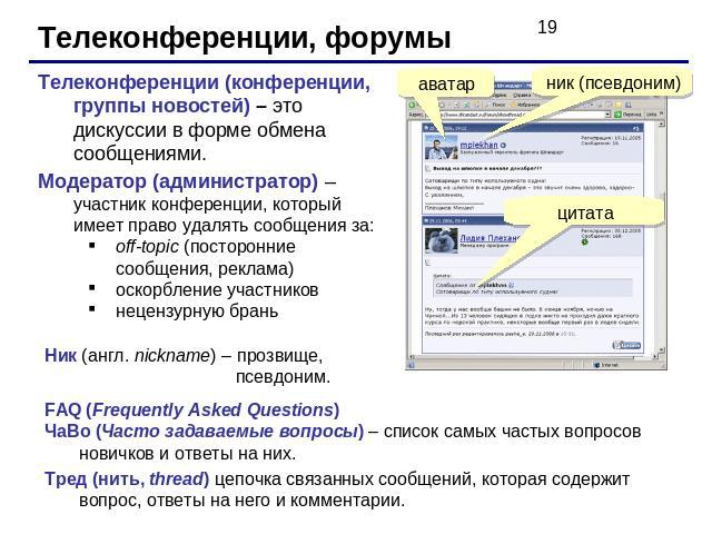 Телеконференции, форумы Телеконференции (конференции, группы новостей) – это дискуссии в форме обмена сообщениями. Модератор (администратор) – участник конференции, который имеет право удалять сообщения за:off-topic (посторонние сообщения, реклама)о…