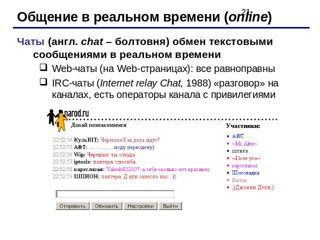 Общение в реальном времени (online)Чаты (англ. chat – болтовня) обмен текстовыми сообщениями в реальном времениWeb-чаты (на Web-страницах): все равноправныIRC-чаты (Internet relay Chat, 1988) «разговор» на каналах, есть операторы канала с привилегиями