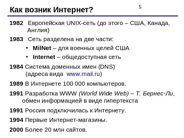 Как возник Интернет? 1982 Европейская UNIX-сеть (до этого – США, Канада, Англия)1983 Сеть разделена на две части:MilNet – для военных целей СШАInternet – общедоступная сеть1984 Система доменных имен (DNS) (адреса вида www.mail.ru)1989 В Интернете 10…