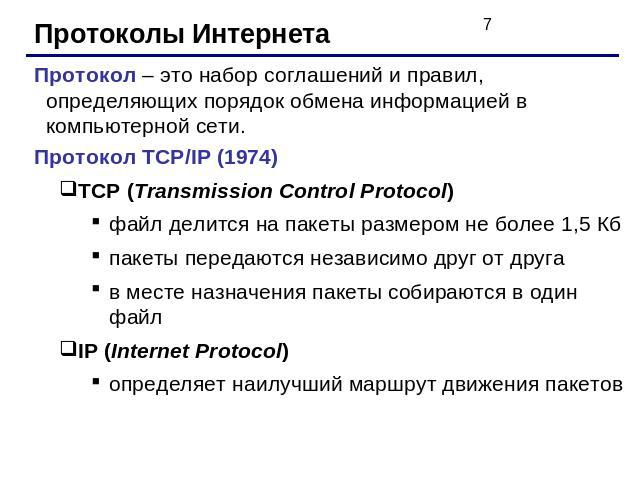 Протоколы ИнтернетаПротокол – это набор соглашений и правил, определяющих порядок обмена информацией в компьютерной сети.Протокол TCP/IP (1974)TCP (Transmission Control Protocol)файл делится на пакеты размером не более 1,5 Кбпакеты передаются незави…