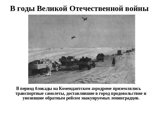 В годы Великой Отечественной войны В период блокады на Комендантском аэродроме приземлялись транспортные самолеты, доставлявшие в город продовольствие и увозившие обратным рейсом эвакуируемых ленинградцев.