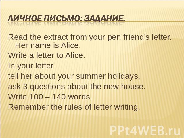 Личное письмо: задание. Read the extract from your pen friend’s letter. Her name is Alice.Write a letter to Alice.In your lettertell her about your summer holidays,ask 3 questions about the new house.Write 100 – 140 words.Remember the rules of lette…