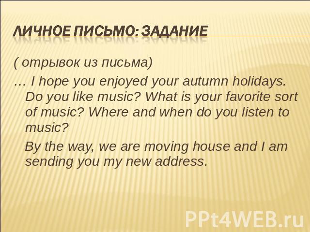Личное письмо: задание ( отрывок из письма)… I hope you enjoyed your autumn holidays. Do you like music? What is your favorite sort of music? Where and when do you listen to music? By the way, we are moving house and I am sending you my new address.