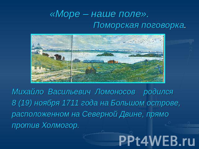 «Море – наше поле». Поморская поговорка. Михайло Васильевич Ломоносов родился 8 (19) ноября 1711 года на Большом острове,расположенном на Северной Двине, прямо против Холмогор.