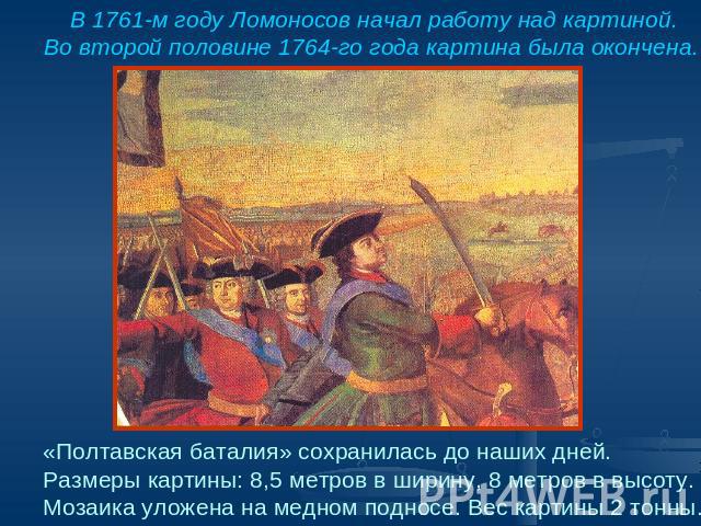 В 1761-м году Ломоносов начал работу над картиной.Во второй половине 1764-го года картина была окончена. «Полтавская баталия» сохранилась до наших дней.Размеры картины: 8,5 метров в ширину, 8 метров в высоту.Мозаика уложена на медном подносе. Вес ка…