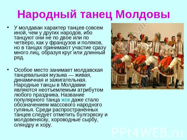 Народный танец Молдовы У молдаван характер танцев совсем иной, чем у других народов, ибо танцуют они не по двое или по четверо, как у французов и поляков, но в танцах принимают участие сразу много лиц, образуя круг или длинный ряд. Особое место зани…
