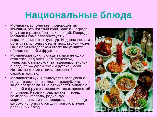 Национальные блюда Молдова располагает плодородными землями, это богатый край, край винограда, фруктов и разнообразных овощей. Природа Молдовы сама способствует к выращиванию этих культур. Издавна все эти богатства используются в молдавской кухне. Н…