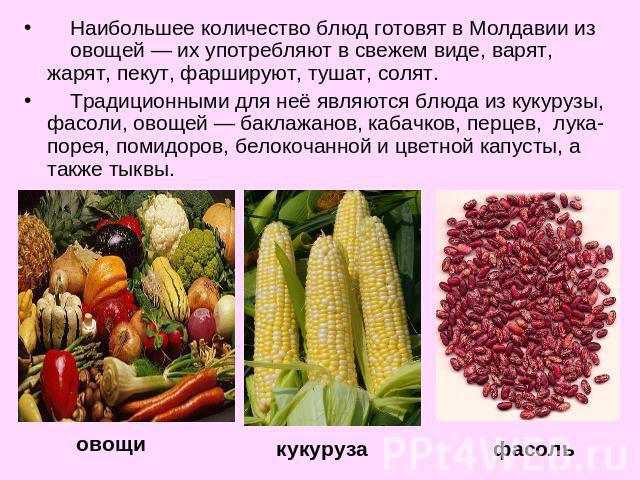 Наибольшее количество блюд готовят в Молдавии из овощей — их употребляют в свежем виде, варят, жарят, пекут, фаршируют, тушат, солят. Традиционными для неё являются блюда из кукурузы, фасоли, овощей — баклажанов, кабачков, перцев, лука-порея, помидо…