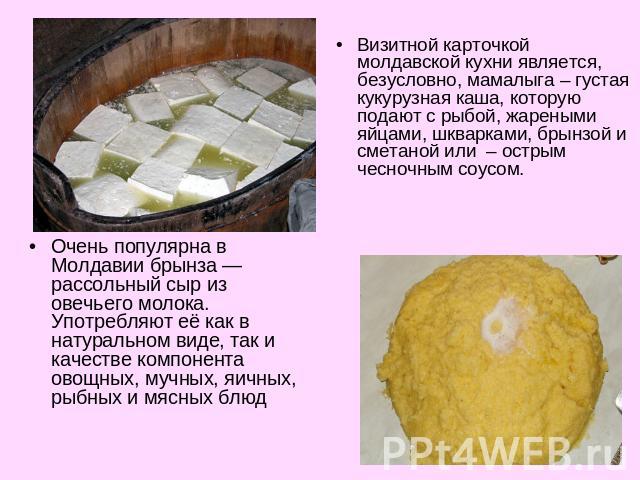 Визитной карточкой молдавской кухни является, безусловно, мамалыга – густая кукурузная каша, которую подают с рыбой, жареными яйцами, шкварками, брынзой и сметаной или – острым чесночным соусом.Очень популярна в Молдавии брынза — рассольный сыр из о…