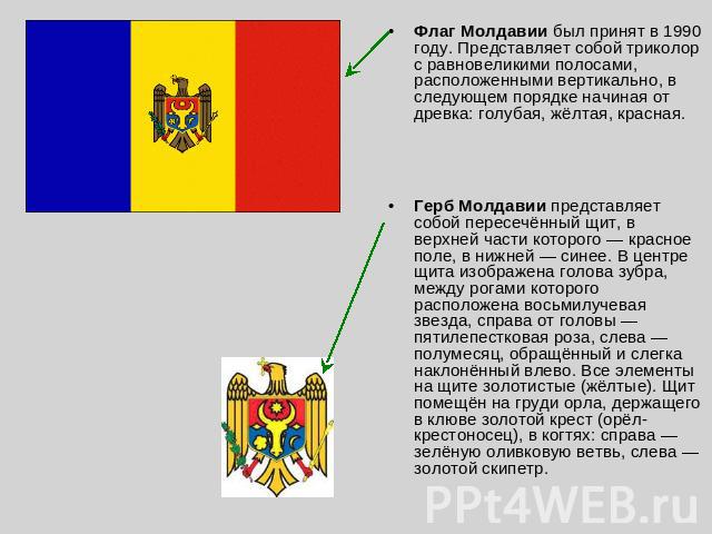 Флаг Молдавии был принят в 1990 году. Представляет собой триколор с равновеликими полосами, расположенными вертикально, в следующем порядке начиная от древка: голубая, жёлтая, красная. Герб Молдавии представляет собой пересечённый щит, в верхней час…