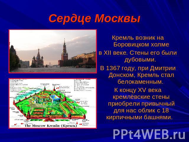 Сердце Москвы Кремль возник на Боровицком холмев XII веке. Стены его были дубовыми. В 1367 году, при Дмитрии Донском, Кремль стал белокаменным. К концу XV века кремлёвские стены приобрели привычный для нас облик с 18 кирпичными башнями.