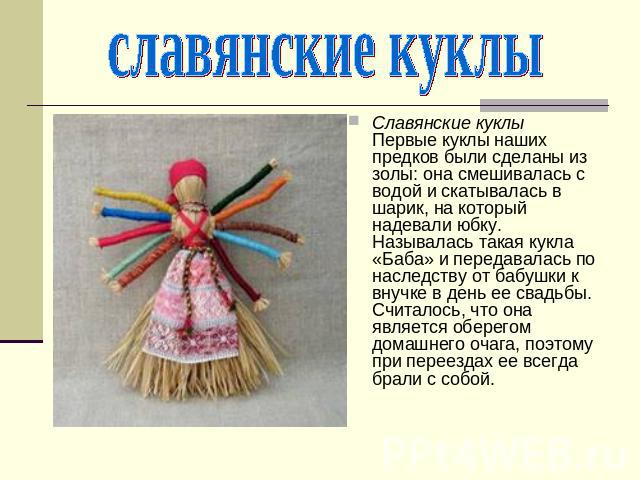 славянские куклы Славянские куклыПервые куклы наших предков были сделаны из золы: она смешивалась с водой и скатывалась в шарик, на который надевали юбку. Называлась такая кукла «Баба» и передавалась по наследству от бабушки к внучке в день ее свадь…