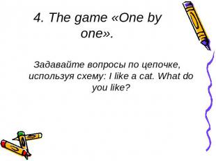 4. The game «One by one». Задавайте вопросы по цепочке, используя схему: I like