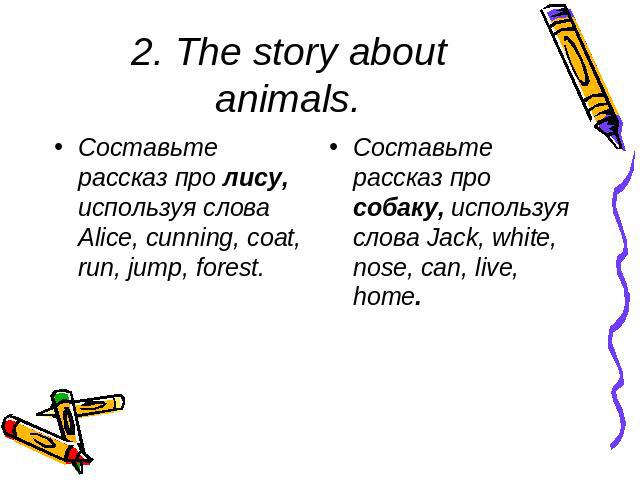 2. The story about animals. Составьте рассказ про лису, используя слова Alice, cunning, coat, run, jump, forest. Составьте рассказ про собаку, используя слова Jack, white, nose, can, live, home.