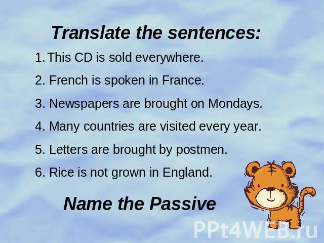 Translate the sentences: This CD is sold everywhere.2. French is spoken in France.3. Newspapers are brought on Mondays.4. Many countries are visited every year.5. Letters are brought by postmen.6. Rice is not grown in England.Name the Passive