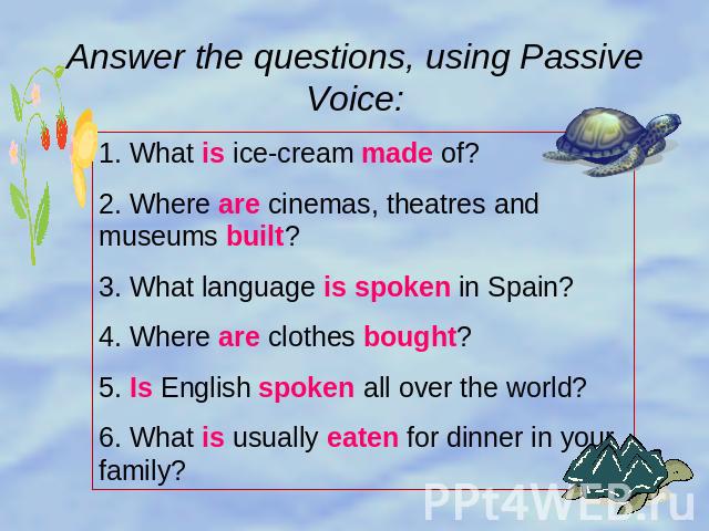 Answer the questions, using PassiveVoice: 1. What is ice-cream made of?2. Where are cinemas, theatres and museums built?3. What language is spoken in Spain?4. Where are clothes bought?5. Is English spoken all over the world?6. What is usually eaten …