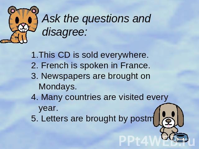 Ask the questions and disagree: 1.This CD is sold everywhere.2. French is spoken in France.3. Newspapers are brought on Mondays.4. Many countries are visited every year.5. Letters are brought by postmen.