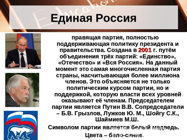 Единая Россия правящая партия, полностью поддерживающая политику президента и правительства. Создана в 2001 г. путём объединения трёх партий: «Единство», «Отечество» и «Вся Россия». На данный момент это самая многочисленная партия страны, насчитываю…
