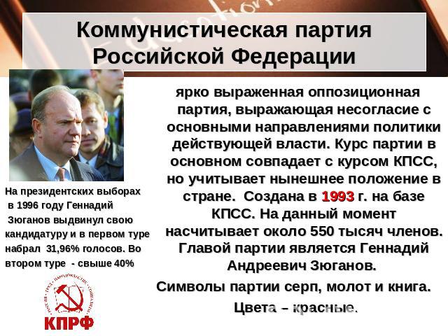Коммунистическая партия Российской Федерации На президентских выборах в 1996 году Геннадий Зюганов выдвинул свою кандидатуру и в первом туре набрал  31,96% голосов. Во втором туре - свыше 40% ярко выраженная оппозиционная партия, выражающая несоглас…