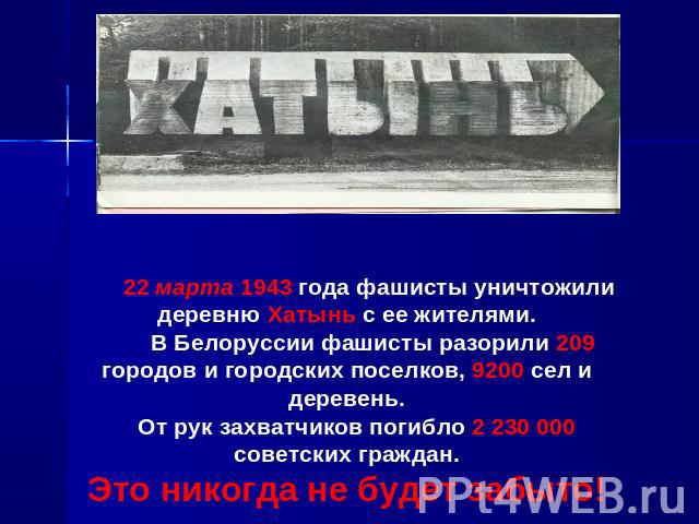 22 марта 1943 года фашисты уничтожили деревню Хатынь с ее жителями. В Белоруссии фашисты разорили 209 городов и городских поселков, 9200 сел и деревень. От рук захватчиков погибло 2 230 000советских граждан.Это никогда не будет забыто!