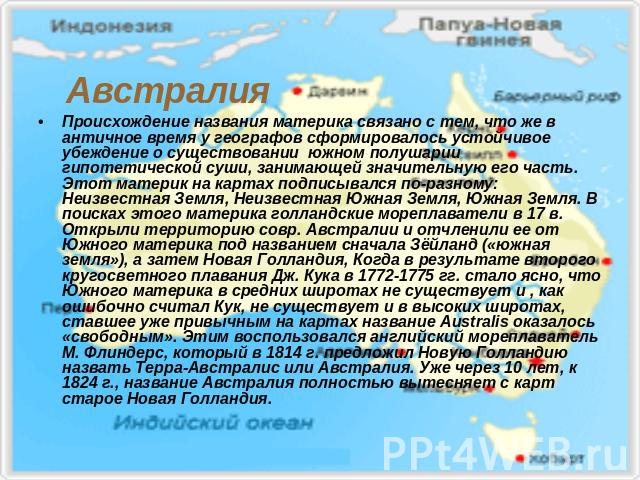 Австралия Происхождение названия материка связано с тем, что же в античное время у географов сформировалось устойчивое убеждение о существовании южном полушарии гипотетической суши, занимающей значительную его часть. Этот материк на картах подписыва…