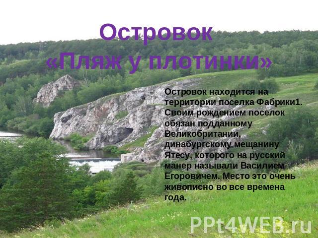 Островок «Пляж у плотинки»Островок находится на территории поселка Фабрики1.Своим рождением поселок обязан подданному Великобритании, динабургскому мещанину Ятесу, которого на русский манер называли Василием Егоровичем. Место это очень живописно во …