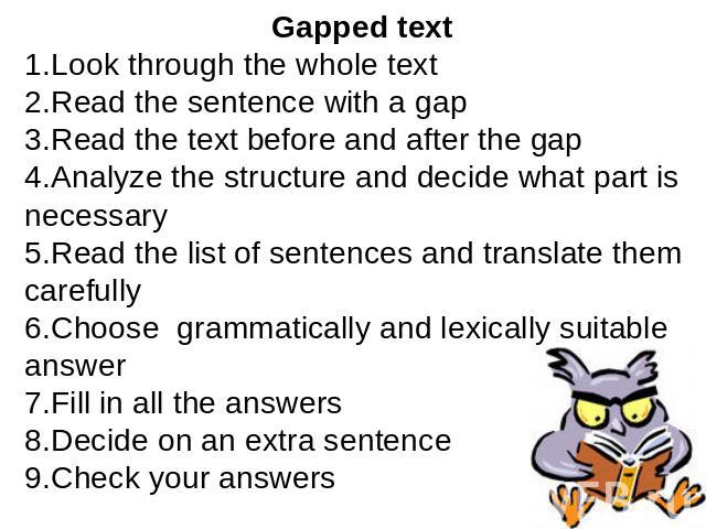 Gapped textLook through the whole textRead the sentence with a gapRead the text before and after the gapAnalyze the structure and decide what part is necessaryRead the list of sentences and translate them carefullyChoose grammatically and lexically …
