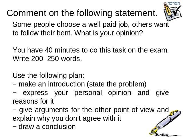 Comment on the following statement. Some people choose a well paid job, others want to follow their bent. What is your opinion?You have 40 minutes to do this task on the exam. Write 200–250 words.Use the following plan:− make an introduction (state …