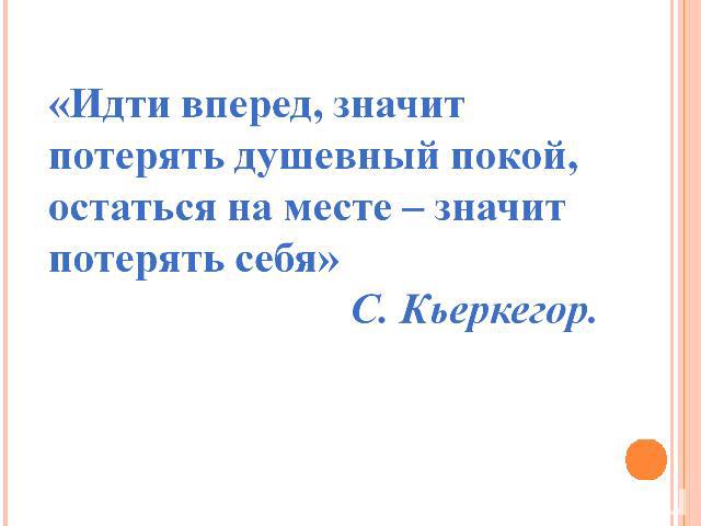 «Идти вперед, значит потерять душевный покой, остаться на месте – значит потерять себя» С. Кьеркегор.