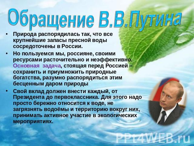 Обращение В.В.Путина Природа распорядилась так, что все крупнейшие запасы пресной воды сосредоточены в России.Но пользуемся мы, россияне, своими ресурсами расточительно и неэффективно. Основная задача, стоящая перед Россией – сохранить и приумножить…