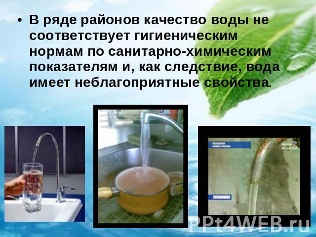 В ряде районов качество воды не соответствует гигиеническим нормам по санитарно-химическим показателям и, как следствие, вода имеет неблагоприятные свойства.