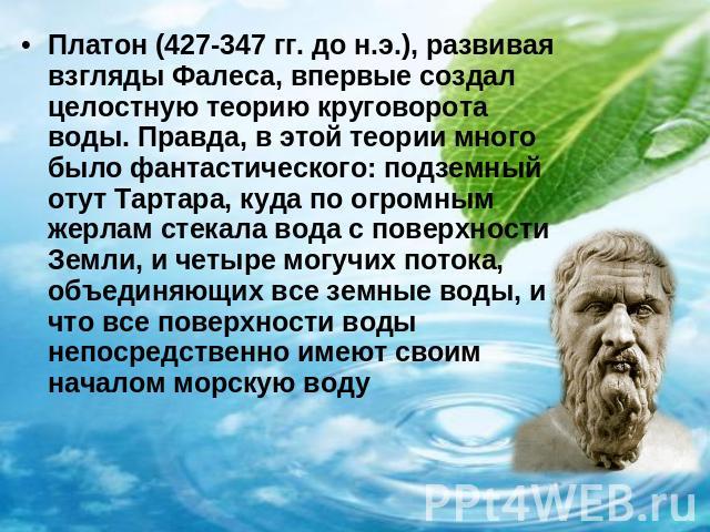 Платон (427-347 гг. до н.э.), развивая взгляды Фалеса, впервые создал целостную теорию круговорота воды. Правда, в этой теории много было фантастического: подземный отут Тартара, куда по огромным жерлам стекала вода с поверхности Земли, и четыре мог…