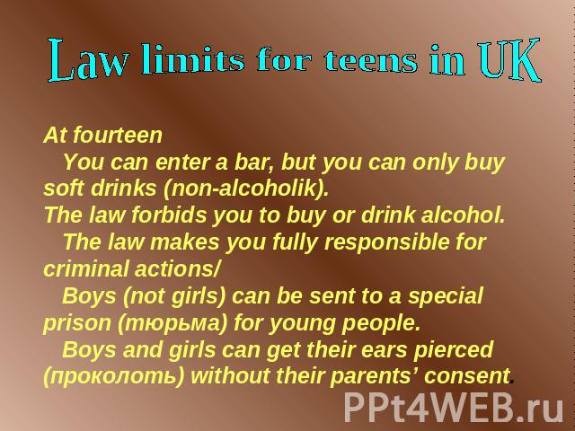 Law limits for teens in UK At fourteen You can enter a bar, but you can only buy soft drinks (non-alcoholik).The law forbids you to buy or drink alcohol. The law makes you fully responsible for criminal actions/ Boys (not girls) can be sent to a spe…