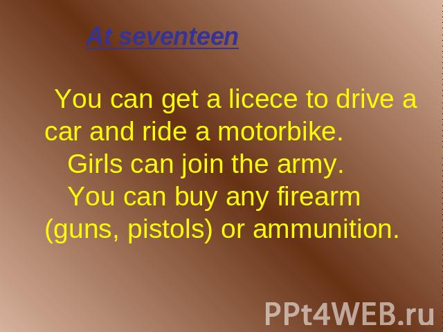 At seventeen You can get a licece to drive a car and ride a motorbike. Girls can join the army. You can buy any firearm (guns, pistols) or ammunition.