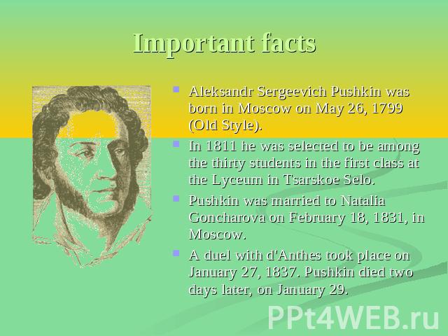Important facts Aleksandr Sergeevich Pushkin was born in Moscow on May 26, 1799 (Old Style). In 1811 he was selected to be among the thirty students in the first class at the Lyceum in Tsarskoe Selo. Pushkin was married to Natalia Goncharova on Febr…
