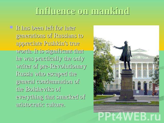 Influence on mankind It has been left for later generations of Russians to appreciate Pushkin's true worth. It is significant that he was practically the only writer of pre-Revolutionary Russia who escaped the general condemnation of the Bolsheviks …