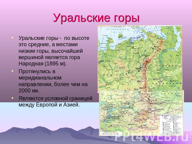 Уральские горы Уральские горы - по высоте это средние, а местами низкие горы, высочайшей вершиной является гора Народная (1895 м).Протянулись в меридианальном направлении, более чем на 2000 км.Являются условной границей между Европой и Азией.