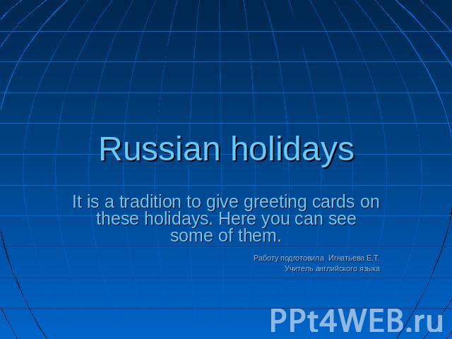 Russian holidays It is a tradition to give greeting cards on these holidays. Here you can see some of them.Работу подготовила Игнатьева Е.Т.Учитель английского языка