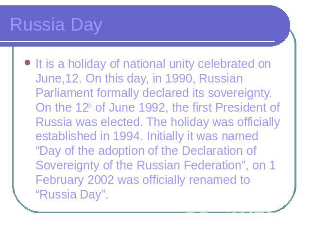 Russia Day It is a holiday of national unity celebrated on June,12. On this day, in 1990, Russian Parliament formally declared its sovereignty. On the 12th of June 1992, the first President of Russia was elected. The holiday was officially establish…