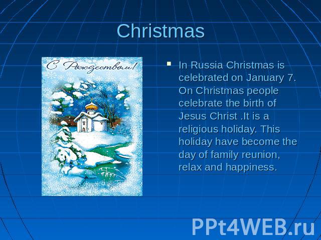 Christmas In Russia Christmas is celebrated on January 7. On Christmas people celebrate the birth of Jesus Christ .It is a religious holiday. This holiday have become the day of family reunion, relax and happiness.
