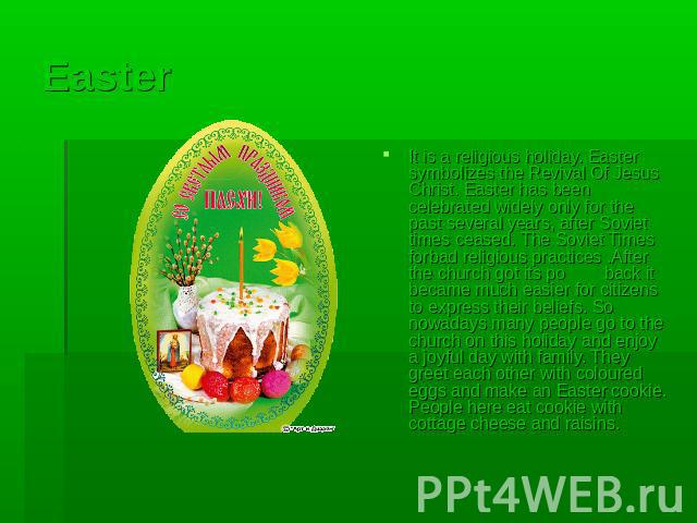 Easter It is a religious holiday. Easter symbolizes the Revival Of Jesus Christ. Easter has been celebrated widely only for the past several years, after Soviet times ceased. The Soviet Times forbad religious practices .After the church got its po b…