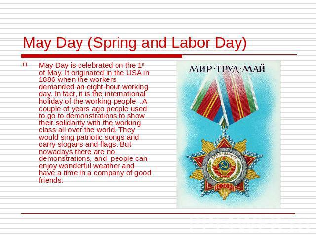 May Day (Spring and Labor Day) May Day is celebrated on the 1st of May. It originated in the USA in 1886 when the workers demanded an eight-hour working day. In fact, it is the international holiday of the working people .A couple of years ago peopl…