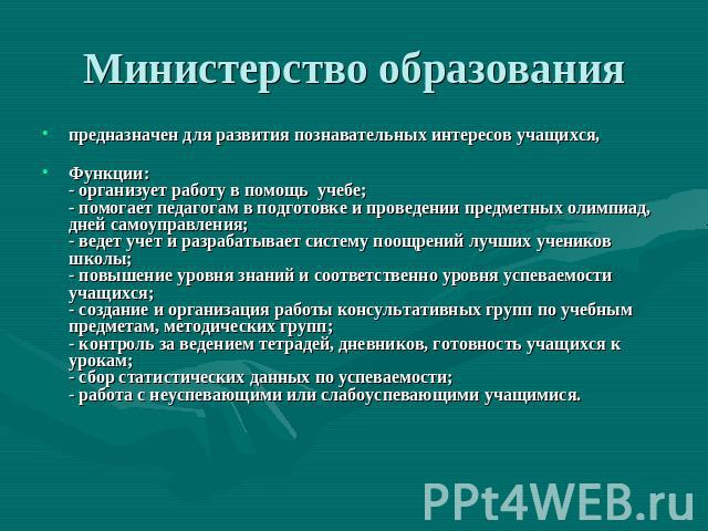 Министерство образования предназначен для развития познавательных интересов учащихся, Функции: - организует работу в помощь учебе; - помогает педагогам в подготовке и проведении предметных олимпиад, дней самоуправления; - ведет учет и разрабатывает …