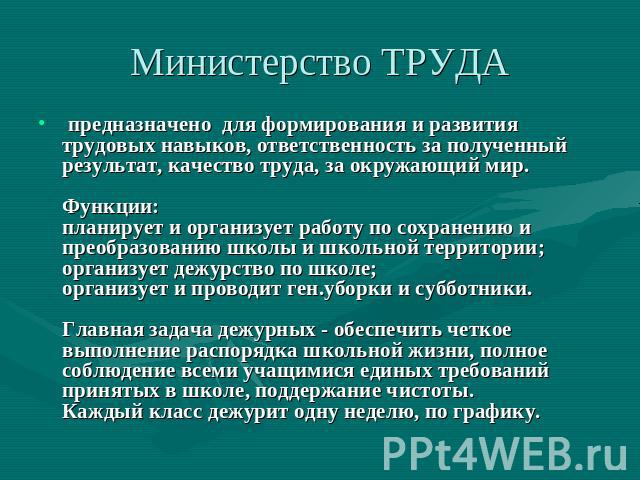 Министерство ТРУДА предназначено для формирования и развития трудовых навыков, ответственность за полученный результат, качество труда, за окружающий мир. Функции: планирует и организует работу по сохранению и преобразованию школы и школьной террито…