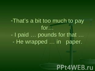 That’s a bit too much to pay for…- I paid … pounds for that …- He wrapped … in p