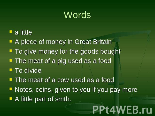 Words a littleA piece of money in Great BritainTo give money for the goods boughtThe meat of a pig used as a foodTo divideThe meat of a cow used as a foodNotes, coins, given to you if you pay moreA little part of smth.